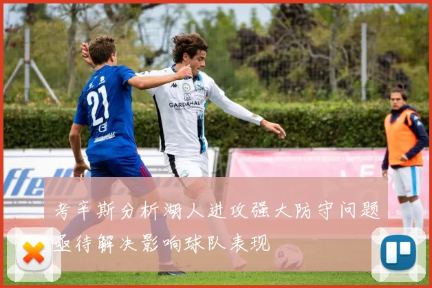 考辛斯分析湖人进攻强大防守问题亟待解决影响球队表现