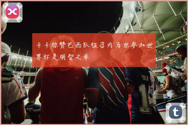 卡卡称赞巴西队征召内马尔参加世界杯是明智之举