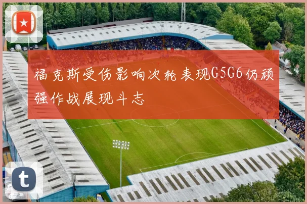 福克斯受伤影响次轮表现G5G6仍顽强作战展现斗志