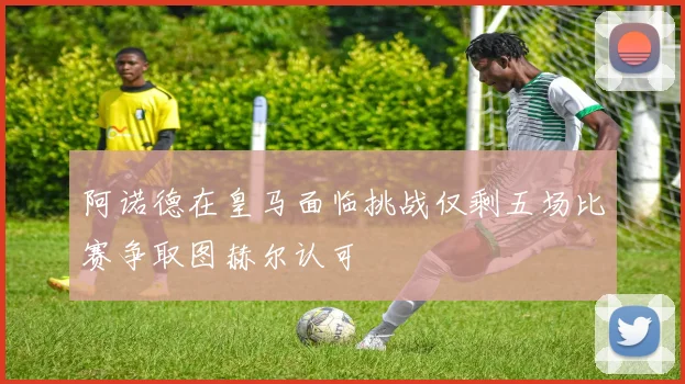 阿诺德在皇马面临挑战仅剩五场比赛争取图赫尔认可